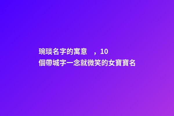 琬琰名字的寓意，10個帶城字一念就微笑的女寶寶名